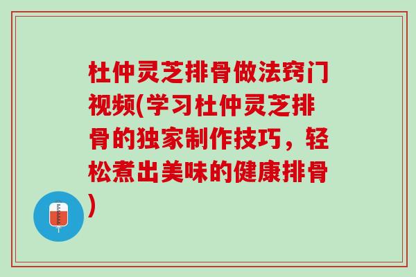 杜仲灵芝排骨做法窍门视频(学习杜仲灵芝排骨的独家制作技巧，轻松煮出美味的健康排骨)