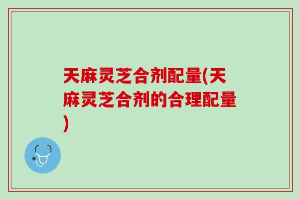 天麻灵芝合剂配量(天麻灵芝合剂的合理配量)