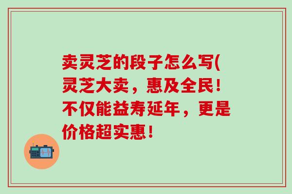 卖灵芝的段子怎么写(灵芝大卖，惠及全民！不仅能益寿延年，更是价格超实惠！