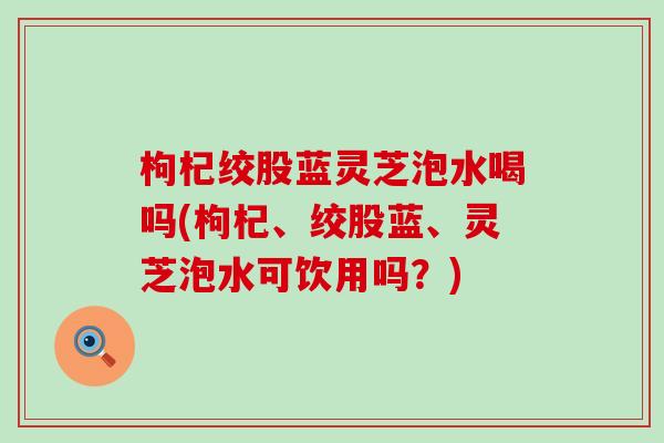 枸杞绞股蓝灵芝泡水喝吗(枸杞、绞股蓝、灵芝泡水可饮用吗？)