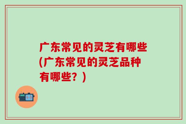 广东常见的灵芝有哪些(广东常见的灵芝品种有哪些？)