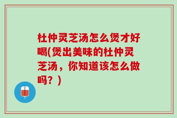 杜仲灵芝汤怎么煲才好喝(煲出美味的杜仲灵芝汤，你知道该怎么做吗？)