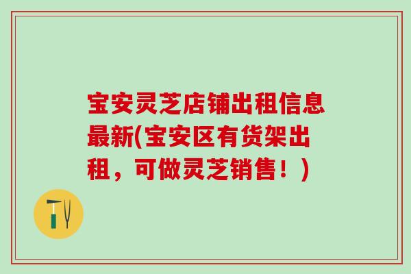 宝安灵芝店铺出租信息最新(宝安区有货架出租，可做灵芝销售！)