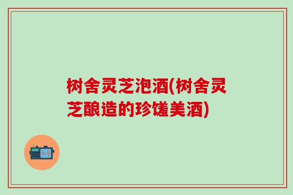 树舍灵芝泡酒(树舍灵芝酿造的珍馐美酒)