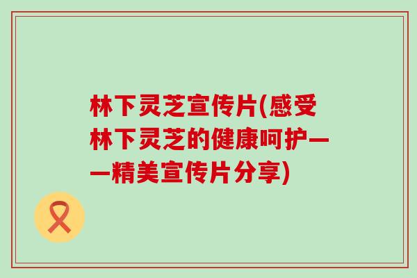 林下灵芝宣传片(感受林下灵芝的健康呵护——精美宣传片分享)