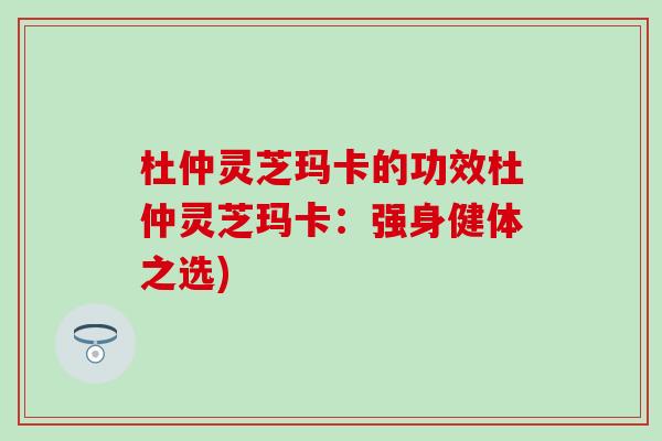 杜仲灵芝玛卡的功效杜仲灵芝玛卡：强身健体之选)