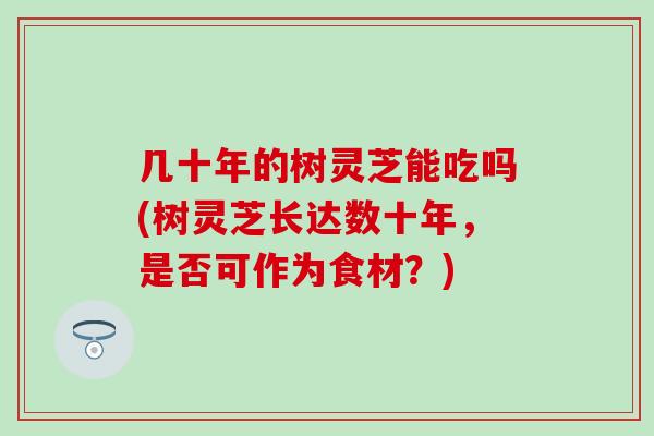 几十年的树灵芝能吃吗(树灵芝长达数十年，是否可作为食材？)