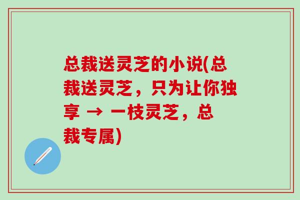 总裁送灵芝的小说(总裁送灵芝，只为让你独享 → 一枝灵芝，总裁专属)