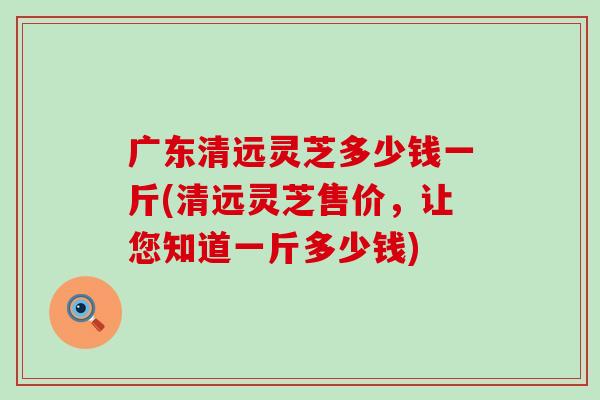 广东清远灵芝多少钱一斤(清远灵芝售价，让您知道一斤多少钱)