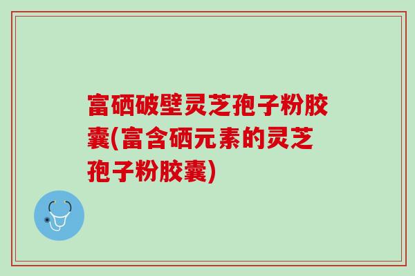 富硒破壁灵芝孢子粉胶囊(富含硒元素的灵芝孢子粉胶囊)