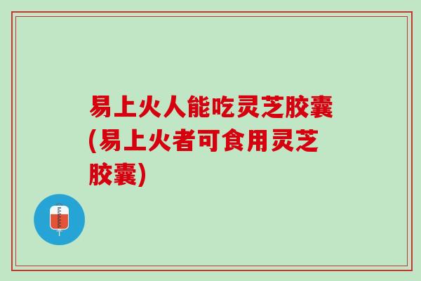 易上火人能吃灵芝胶囊(易上火者可食用灵芝胶囊)