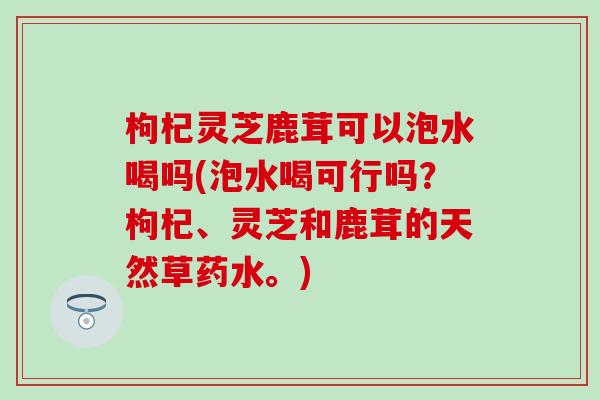 枸杞灵芝鹿茸可以泡水喝吗(泡水喝可行吗？枸杞、灵芝和鹿茸的天然草药水。)