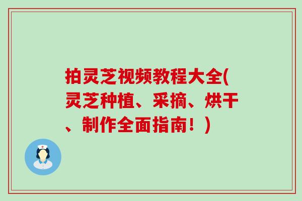 拍灵芝视频教程大全(灵芝种植、采摘、烘干、制作全面指南！)