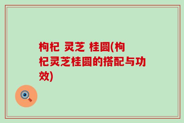 枸杞 灵芝 桂圆(枸杞灵芝桂圆的搭配与功效)