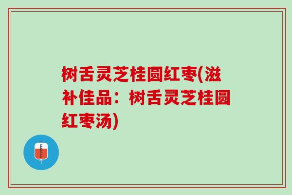 树舌灵芝桂圆红枣(滋补佳品：树舌灵芝桂圆红枣汤)