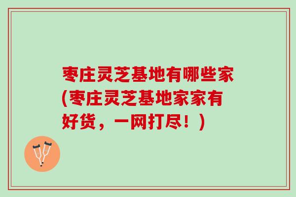 枣庄灵芝基地有哪些家(枣庄灵芝基地家家有好货，一网打尽！)