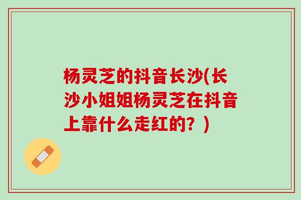 杨灵芝的抖音长沙(长沙小姐姐杨灵芝在抖音上靠什么走红的？)