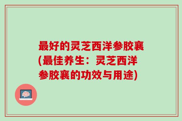 最好的灵芝西洋参胶襄(最佳养生：灵芝西洋参胶襄的功效与用途)