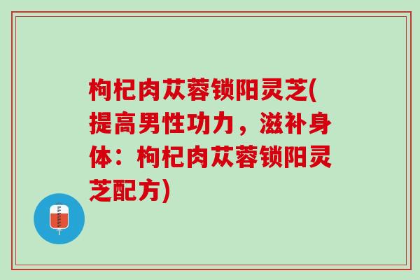 枸杞肉苁蓉锁阳灵芝(提高男性功力，滋补身体：枸杞肉苁蓉锁阳灵芝配方)