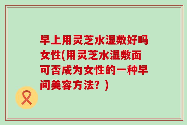 早上用灵芝水湿敷好吗女性(用灵芝水湿敷面可否成为女性的一种早间美容方法？)
