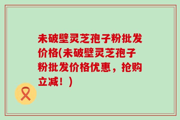 未破壁灵芝孢子粉批发价格(未破壁灵芝孢子粉批发价格优惠，抢购立减！)
