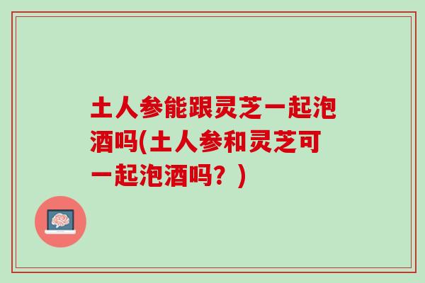 土人参能跟灵芝一起泡酒吗(土人参和灵芝可一起泡酒吗？)