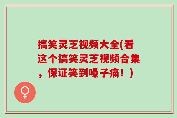 搞笑灵芝视频大全(看这个搞笑灵芝视频合集，保证笑到嗓子痛！)