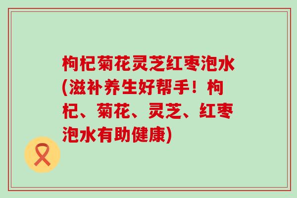 枸杞菊花灵芝红枣泡水(滋补养生好帮手！枸杞、菊花、灵芝、红枣泡水有助健康)