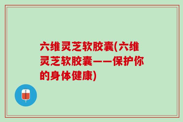 六维灵芝软胶囊(六维灵芝软胶囊——保护你的身体健康)