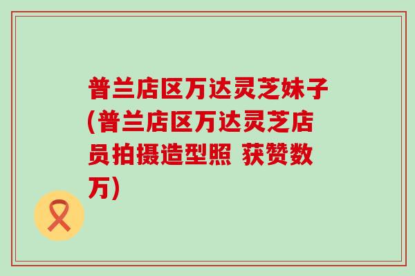 普兰店区万达灵芝妹子(普兰店区万达灵芝店员拍摄造型照 获赞数万) 普兰店区万达灵芝妹子(普兰店区万达灵芝店员拍摄造型照 获赞数万)