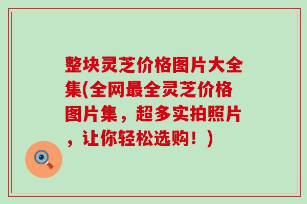 整块灵芝价格图片大全集(全网最全灵芝价格图片集，超多实拍照片，让你轻松选购！)