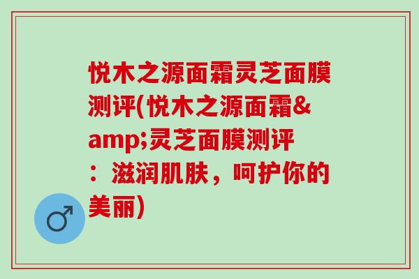 悦木之源面霜灵芝面膜测评(悦木之源面霜&灵芝面膜测评：滋润肌肤，呵护你的美丽)