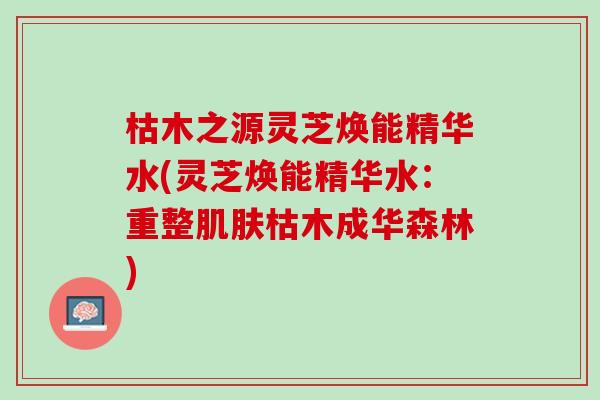 枯木之源灵芝焕能精华水(灵芝焕能精华水：重整肌肤枯木成华森林)