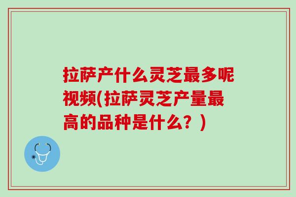 拉萨产什么灵芝最多呢视频(拉萨灵芝产量最高的品种是什么？)