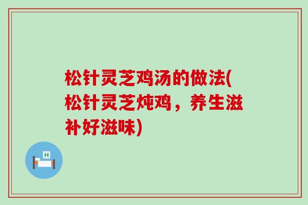 松针灵芝鸡汤的做法(松针灵芝炖鸡,养生滋补好滋味) 松针灵芝鸡汤的做法(松针灵芝炖鸡,养生滋补好滋味)