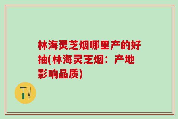 林海灵芝烟哪里产的好抽(林海灵芝烟：产地影响品质)