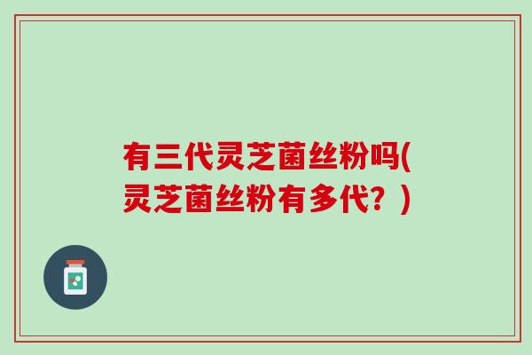 有三代灵芝菌丝粉吗(灵芝菌丝粉有多代？)