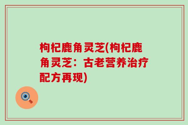 枸杞鹿角灵芝(枸杞鹿角灵芝：古老营养治疗配方再现)