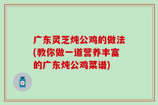 广东灵芝炖公鸡的做法(教你做一道营养丰富的广东炖公鸡菜谱)