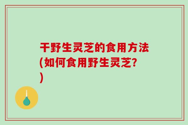 干野生灵芝的食用方法(如何食用野生灵芝？)