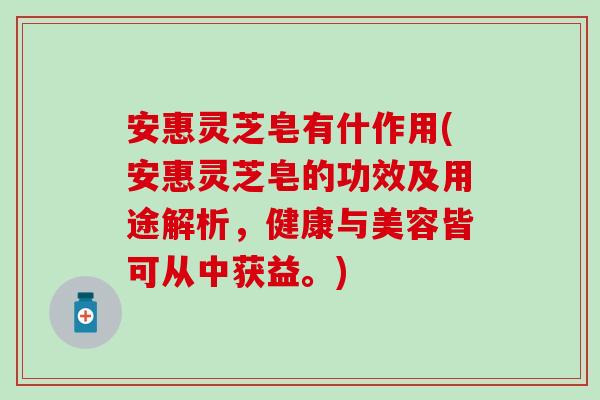 安惠灵芝皂有什作用(安惠灵芝皂的功效及用途解析，健康与美容皆可从中获益。)