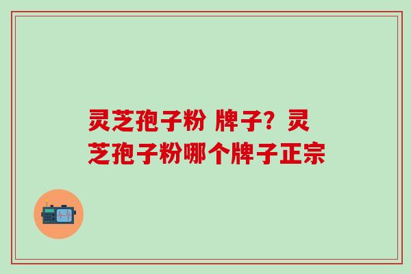 灵芝孢子粉 牌子？灵芝孢子粉哪个牌子正宗
