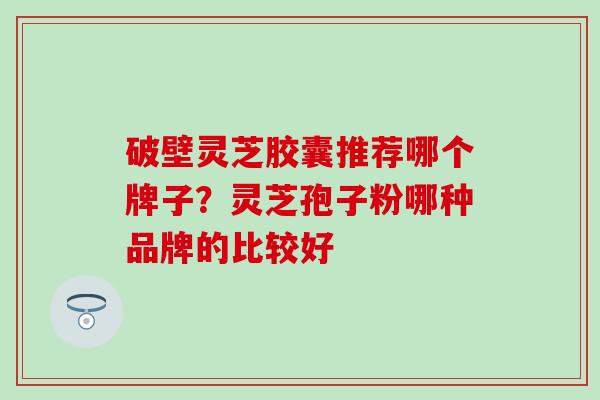 破壁灵芝胶囊推荐哪个牌子？灵芝孢子粉哪种品牌的比较好