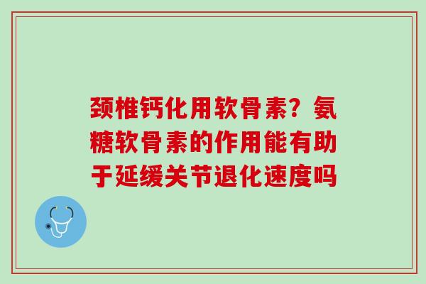 颈椎钙化用软骨素？氨糖软骨素的作用能有助于延缓关节退化速度吗