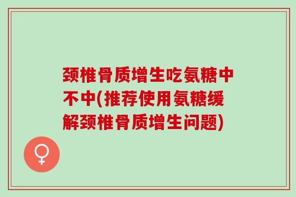 颈椎骨质增生吃氨糖中不中(推荐使用氨糖缓解颈椎骨质增生问题)