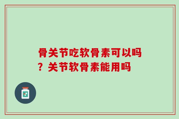 骨关节吃软骨素可以吗？关节软骨素能用吗