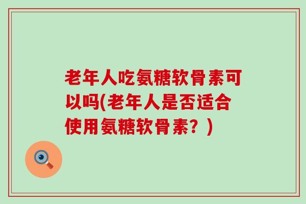 老年人吃氨糖软骨素可以吗(老年人是否适合使用氨糖软骨素？)