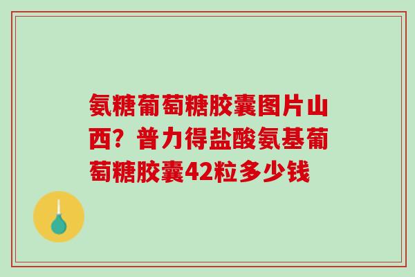 氨糖葡萄糖胶囊图片山西？普力得盐酸氨基葡萄糖胶囊42粒多少钱