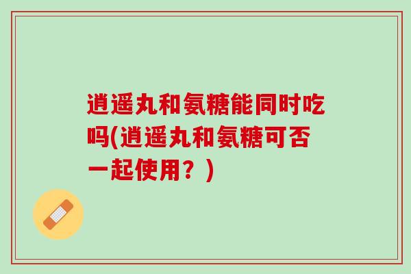 逍遥丸和氨糖能同时吃吗(逍遥丸和氨糖可否一起使用？)