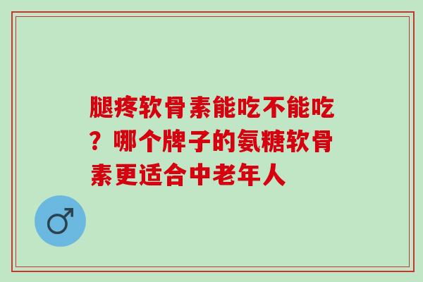 腿疼软骨素能吃不能吃？哪个牌子的氨糖软骨素更适合中老年人